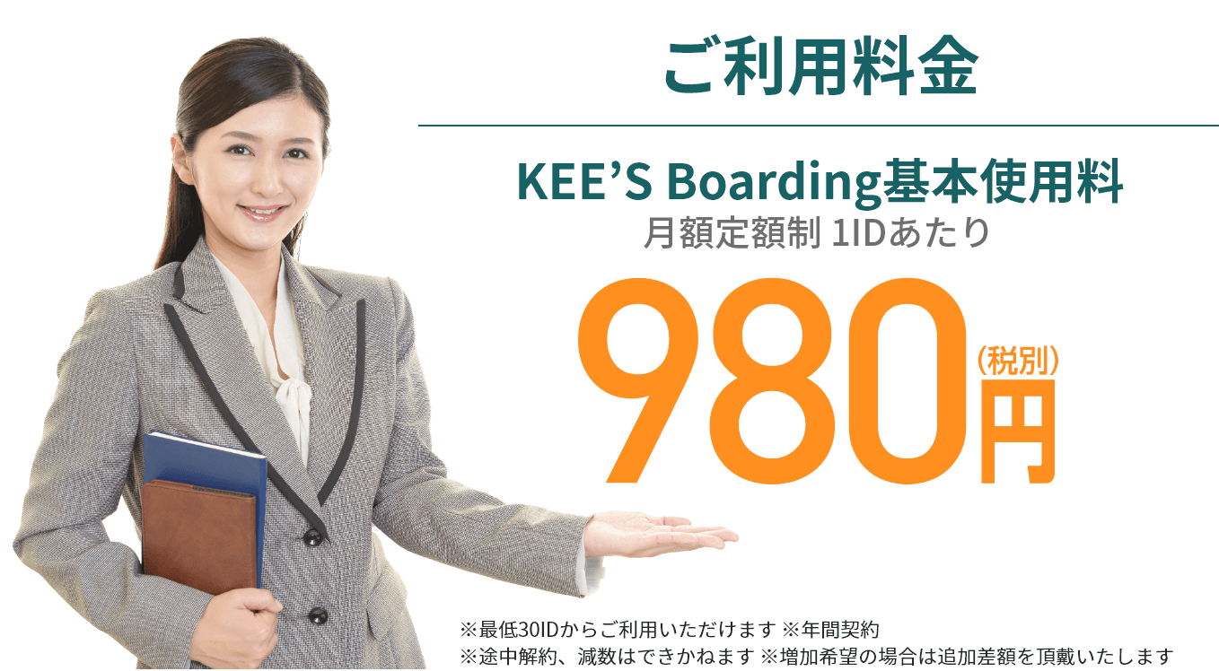 ご利用料金 KEE’S Boarding基本使用料 月額定額制 1IDあたり 980円(税別) ※最低30IDからご利用いただけます ※年間契約 ※途中解約、減数はできかねます ※増加希望の場合は追加差額を頂戴いたします